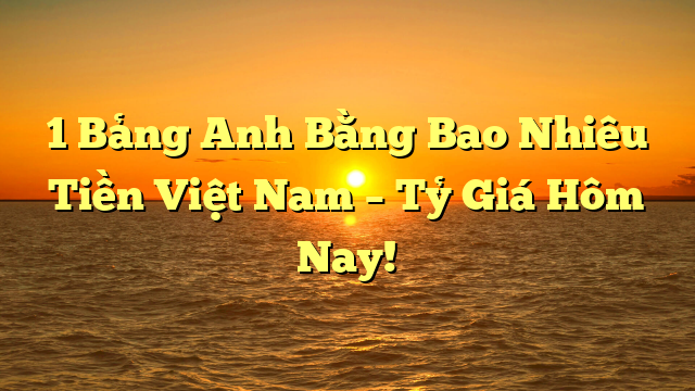 1 Bảng Anh Bằng Bao Nhiêu Tiền Việt Nam – Tỷ Giá Hôm Nay!