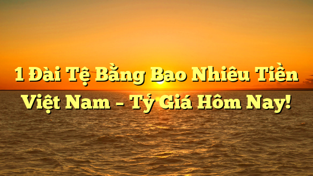 1 Đài Tệ Bằng Bao Nhiêu Tiền Việt Nam – Tỷ Giá Hôm Nay!