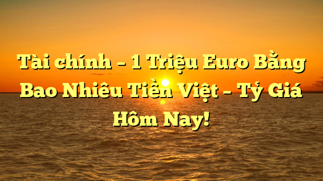 Tài chính – 1 Triệu Euro Bằng Bao Nhiêu Tiền Việt – Tỷ Giá Hôm Nay!