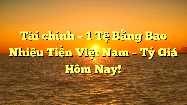 Tài chính – 1 Tệ Bằng Bao Nhiêu Tiền Việt Nam – Tỷ Giá Hôm Nay!