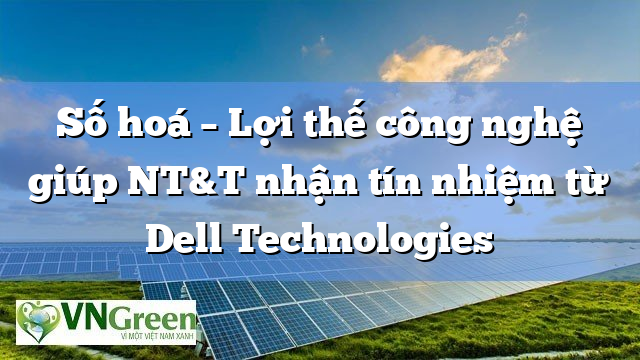 Số hoá – Lợi thế công nghệ giúp NT&T nhận tín nhiệm từ Dell Technologies
