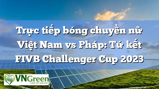 Trực tiếp bóng chuyền nữ Việt Nam vs Pháp: Tứ kết FIVB Challenger Cup 2023